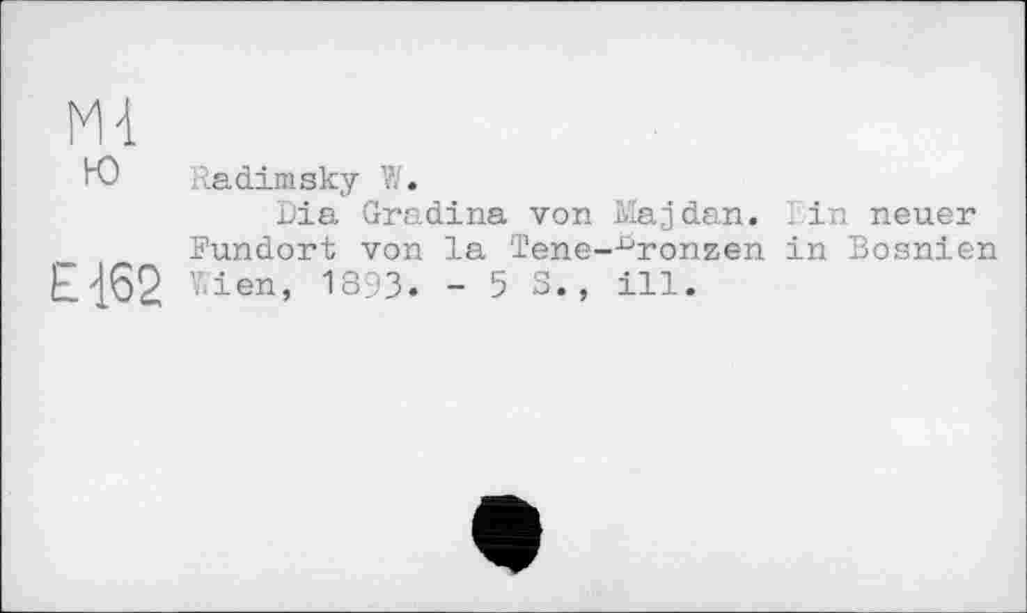 ﻿Ml ю
Е1б2
Ra dim sky W.
Dia Gradina von Majdan. rin neuer Fundort von la Tene-^ronzen in Bosnien Wien, 1893. -53., ill.